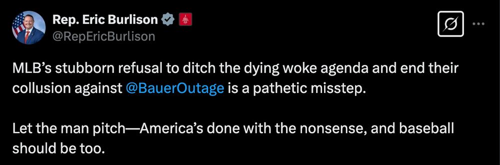 Rep. Eric Burlison

@RepEricBurlison
MLB’s stubborn refusal to ditch the dying woke agenda and end their collusion against 
@BauerOutage
 is a pathetic misstep. 

Let the man pitch—America’s done with the nonsense, and baseball should be too.