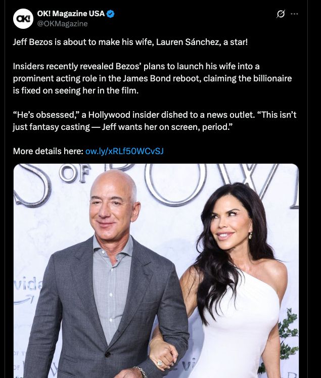 Jeff Bezos is about to make his wife, Lauren Sánchez, a star!

Insiders recently revealed Bezos’ plans to launch his wife into a prominent acting role in the James Bond reboot, claiming the billionaire is fixed on seeing her in the film.

“He’s obsessed,” a Hollywood insider dished to a news outlet. “This isn’t just fantasy casting — Jeff wants her on screen, period.”