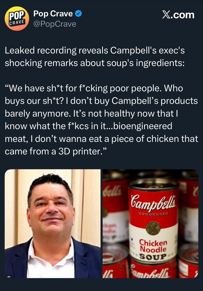 Pop Crave @PopCrave
X.com
Leaked recording reveals Campbell's exec's shocking remarks about soup's ingredients:
"We have sh*t for f*cking poor people. Who buys our sh*t? I don't buy Campbell's products barely anymore. It's not healthy now that I know what the f*kcs in it...bioengineered meat, I don't wanna eat a piece of chicken that came from a 3D printer."
Campbelli
