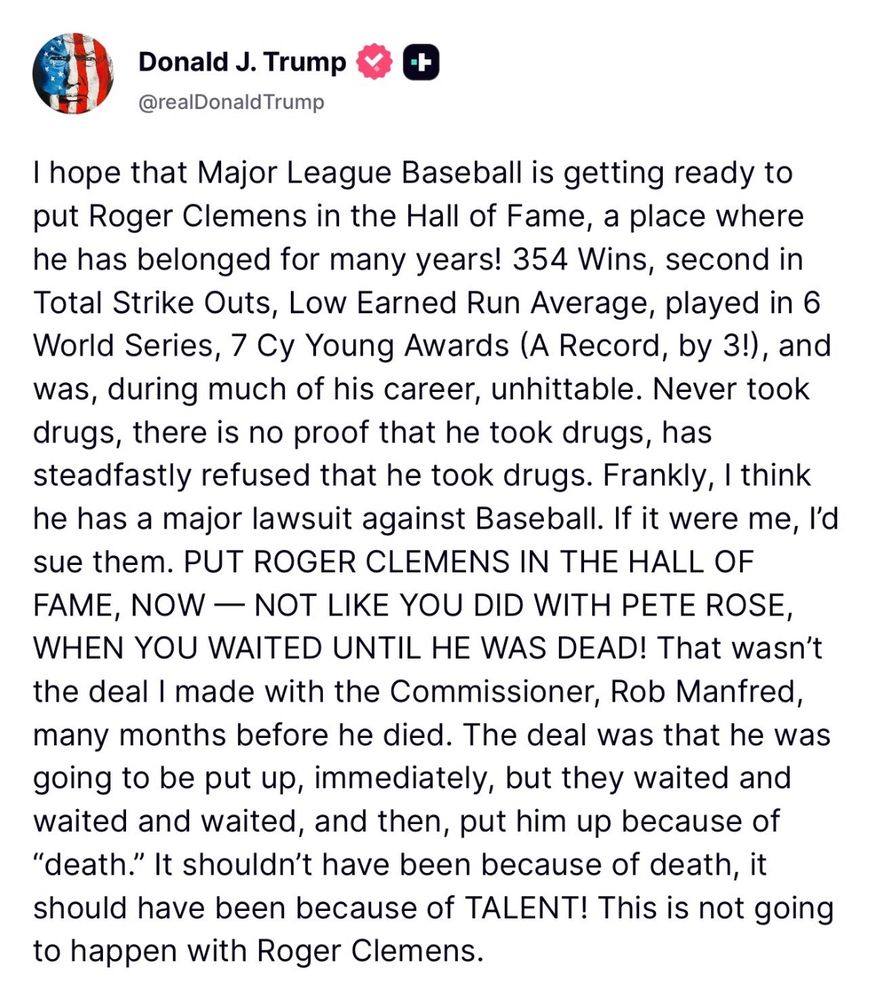 Donald J. Trump @realDonald Trump t I hope that Major League Baseball is getting ready to put Roger Clemens in the Hall of Fame, a place where he has belonged for many years! 354 Wins, second in Total Strike Outs, Low Earned Run Average, played in 6 World Series, 7 Cy Young Awards (A Record, by 3!), and was, during much of his career, unhittable. Never took drugs, there is no proof that he took drugs, has steadfastly refused that he took drugs. Frankly, I think he has a major lawsuit against Baseball. If it were me, l'd sue them. PUT ROGER CLEMENS IN THE HALL OF FAME, NOW - NOT LIKE YOU DID WITH PETE ROSE, WHEN YOU WAITED UNTIL HE WAS DEAD! That wasn't the deal I made with the Commissioner, Rob Manfred, many months before he died. The deal was that he was going to be put up, immediately, but they waited and waited and waited, and then, put him up because of 