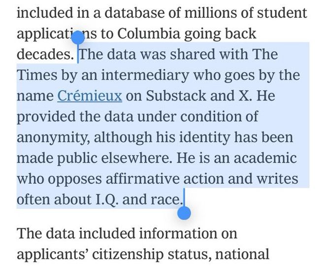 included in a database of millions of student applicati ns to Columbia going back decades. The data was shared with The Times by an intermediary who goes by the name Crémieux on Substack and X. He provided the data under condition of anonymity, although his identity has been made public elsewhere. He is an academic who opposes affirmative action and writes often about I.Q. and race.
The data included information on applicants' citizenship status, national