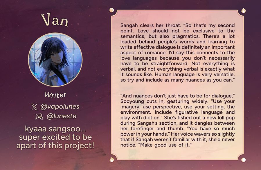 Text reads: Van, Writer
Twitter: @vapolunes
AO3:@luneste
Intro: kyaaa sangsoo... super excited to be a part of this project!
Fic Preview: Sangah clears her throat. “So that’s my second point. Love should not be exclusive to the semantics, but also pragmatics. There’s a lot loaded behind people’s words and learning to write effective dialogue is definitely an important aspect of romance. I’d say this connects to the love languages because you don’t necessarily have to be straightforward. Not everything is verbal, and not everything verbal is exactly what it sounds like. Human language is very versatile, so try and include as many nuances as you can.” “And nuances don’t just have to be for dialogue,” Sooyoung cuts in, gesturing widely. “Use your imagery, use perspective, use your setting, the environment. Include figurative language and play with diction.” She’s fished out a new lollipop during Sangah’s section, and it dangles between her forefinger and thumb. “You have so much power in your hands.” Her voice wavers so slightly that if Sangah weren’t familiar with it, she’d never notice. “Make good use of it.