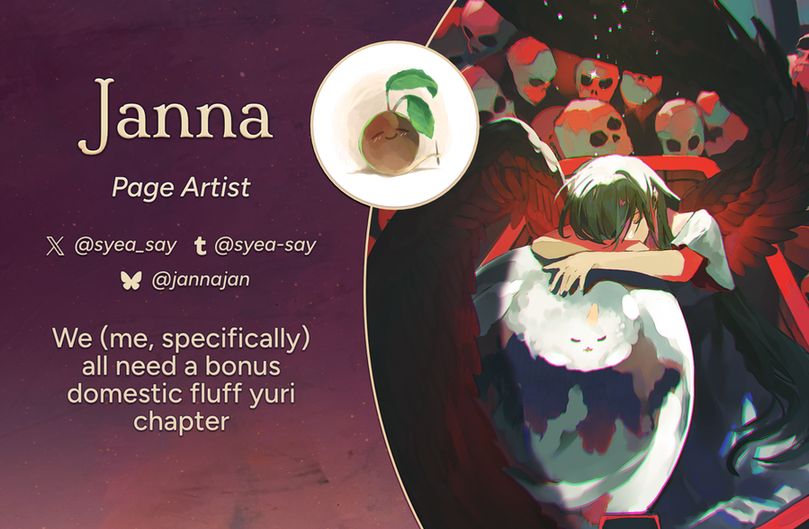 Text reads: Janna, Page Artist
Twitter: @syea_say
Tumblr: @syea-say
Bluesky: @jannajan
Intro: We (me, specifically) all need a bonus domestic fluff yuri chapter
The art preview is of the characters Shin Yoosung and Biyoo. Biyoo and Shin Yoosung have their eyes closed; Shin Yoosung is resting her arms on a egg-like sphere containing Biyoo. A pair of dark wings stretch out from Shin Yoosung's back. In the background, there is a parade of skulls.
