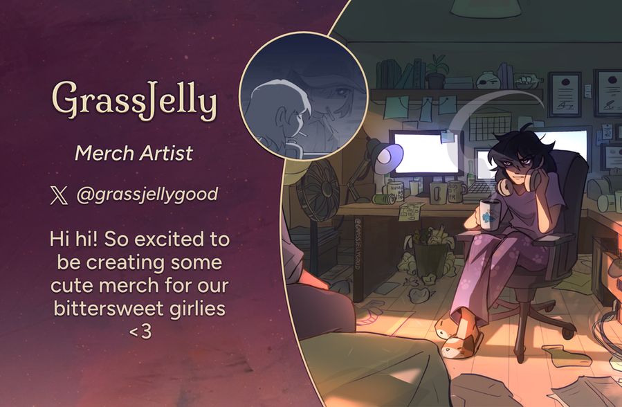 Text reads: GrassJelly, Merch Artist
Twitter: @grassjellygood
Intro: Hi hi! So excited to be creating some cute merch for our bittersweet girlies <3
The art preview is of the character Han Sooyoung in a cluttered bedroom. She is seated at her computer desk in a swivel office chair, dressed in her pajamas with a set of headphones around her neck. In her right hand, she is holding a coffee mug. Her expression is shadowed and irritated as she looks at the character Yoo Sangah seated on her bed just out of frame.