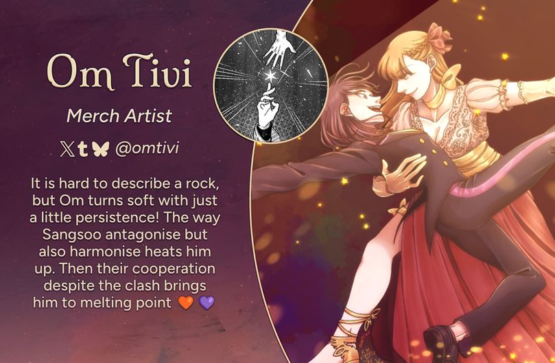 Text reads: Om Tivi, Merch Artist
Twitter, Tumblr, Bluesky: @omtivi
Intro: It is hard to describe a rock, but Om turns soft with just a little persistence! The way Sangsoo antagonise but also harmonise heats him up. Then their cooperation despite the clash brings him to melting point🧡💜
The art preview is of the characters Han Sooyoung and Yoo Sangah dancing ballroom. Yoo Sangah is wearing golden gloves, gold strappy sandals, and a dress with a gold blouse and a red skirt with a long split for her leg. She is dipping Han Sooyoung, who is dressed in a black tuxedo with purple accents. Han Sooyoung has one leg kicked up, and both women have one arm stretched out in a flourish.