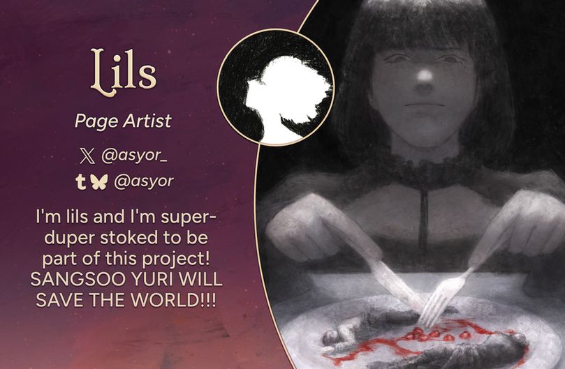 Text reads: Lils, Page Artist
Twitter: @asyor_
Tumblr, Bluesky: @asyor
Intro: I'm lils and I'm super-duper stoked to be part of this project! SANGSOO YURI WILL SAVE THE WORLD!!!
The art preview is of the character Han Sooyoung. Her mouth is set in a thin line and her eyebrows are slightly drawn. She is seated a table with a fork and knife in hand; her utensils are poised over a plate with the miniature forms of Kim Dokja and Yoo Joonghyuk as well as a few pomegranate seeds. The image is in grayscale, while the seeds and the streak of juice on the plate are rendered in red.