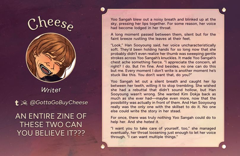 Text reads: Cheese, Writer
Tumblr, AO3: @GottaGoBuyCheese
Intro: AN ENTIRE ZINE OF THESE TWO CAN YOU BELIEVE IT???
Fic Preview: Yoo Sangah blew out a noisy breath and blinked up at the sky, pressing her lips together. For some reason, her voice had become lodged in her throat. A long moment passed between them, silent but for the faint breeze rustling the leaves at their feet. “Look,” Han Sooyoung said, her voice uncharacteristically soft. They’d been holding hands for so long now that she probably didn’t even realize her thumb was sweeping gentle strokes across Yoo Sangah’s knuckles. It made Yoo Sangah’s chest ache something fierce. “I appreciate the concern, all right? I do. But I’m fine. And besides, no one can do this but me. Every moment I don’t write is another moment he’s stuck like this. You don’t want that, do you?” Yoo Sangah let out a silent breath and caught her lip between her teeth, willing it to stop trembling. She wished she had a rebuttal that didn’t sound hollow, but Han Sooyoung wasn’t wrong. She wanted Kim Dokja back as much as she ever had—maybe even more, now that the possibility was actually in front of them. And Han Sooyoung really was the only one with the skillset to do it. No one else could write the story in her stead. For once, there was truly nothing Yoo Sangah could do to help her. And she *hated* it. “I want you to take care of yourself, too,” she managed eventually, her throat loosening just enough to let her voice through. “I can want multiple things.”