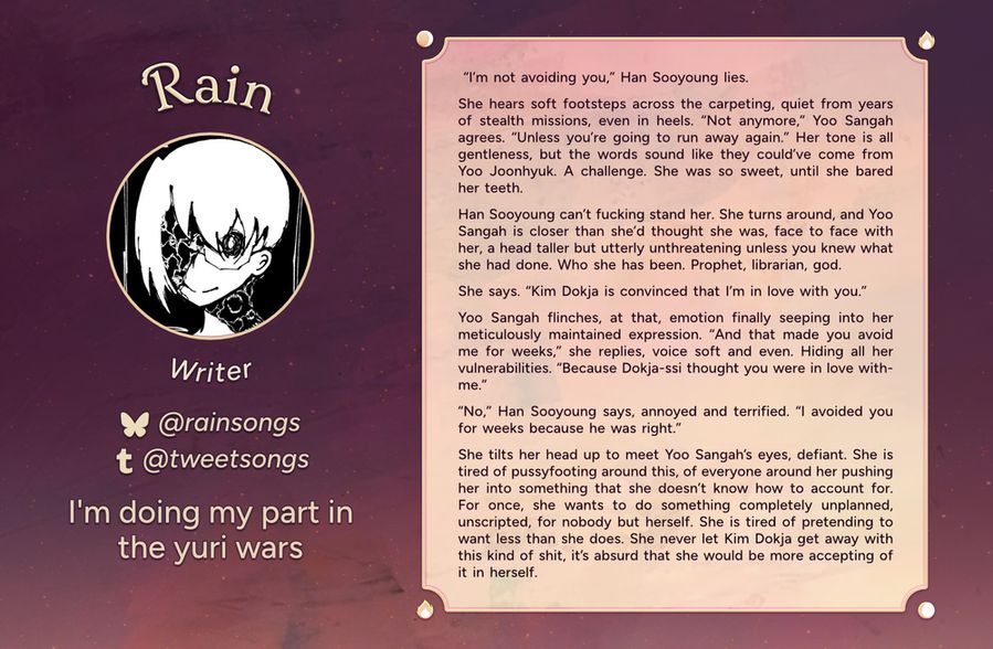Text reads: Rain, Writer
Bluesky: @rainsongs
Tumblr: @tweetsongs
Intro: I'm doing my part in the yuri wars
Fic preview: “I’m not avoiding you,” Han Sooyoung lies. She hears soft footsteps across the carpeting, quiet from years of stealth missions, even in heels. “Not anymore,” Yoo Sangah agrees. “Unless you’re going to run away again.” Her tone is all gentleness, but the words sound like they could’ve come from Yoo Joonhyuk. A challenge. She was so sweet, until she bared her teeth. Han Sooyoung can’t fucking stand her. She turns around, and Yoo Sangah is closer than she’d thought she was, face to face with her, a head taller but utterly unthreatening unless you knew what she had done. Who she has been. Prophet, librarian, god. She says. “Kim Dokja is convinced that I’m in love with you.” Yoo Sangah flinches, at that, emotion finally seeping into her meticulously maintained expression. “And that made you avoid me for weeks,” she replies, voice soft and even. Hiding all her vulnerabilities. “Because Dokja-ssi thought you were in love with- me.” “No,” Han Sooyoung says, annoyed and terrified. “I avoided you for weeks because he was right.” She tilts her head up to meet Yoo Sangah’s eyes, defiant. She is tired of pussyfooting around this, of everyone around her pushing her into something that she doesn’t know how to account for. For once, she wants to do something completely unplanned, unscripted, for nobody but herself. She is tired of pretending to want less than she does. She never let Kim Dokja get away with this kind of shit, it’s absurd that she would be more accepting of it in herself.
