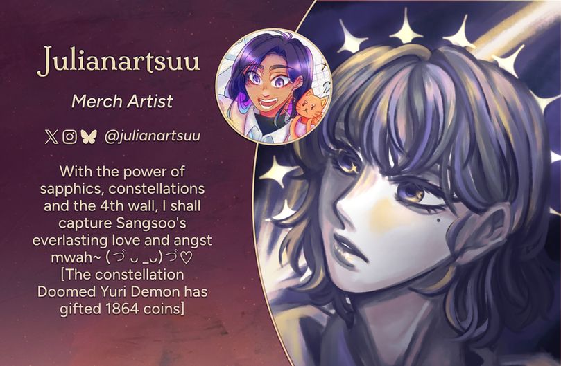Text reads: Julianartsuu, Merch Artist
Twitter, Instagram, Bluesky: @julianartsuu
Intro: With the power of sapphics, constellations and the 4th wall, I shall capture Sangsoo's everlasting love and angst mwah~ (づ ᴗ _ᴗ)づ♡ [The constellation Doomed Yuri Demon has gifted 1864 coins]
The art preview is a close up shot of the character Han Sooyoung. She looks off to the side with a look of seeming surprise. There is a halo of four-pointed stars behind her head.
