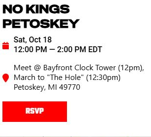Screenshot from No Kings website of Petoskey entry. Text: NO KINGS PETOSKEY
Sat, Oct 18
12:00 PM - 2:00 PM EDT
Meet @ Bayfront Clock Tower (12pm), March to "The Hole" (12:30pm) Petoskey, MI 49770
RSVP