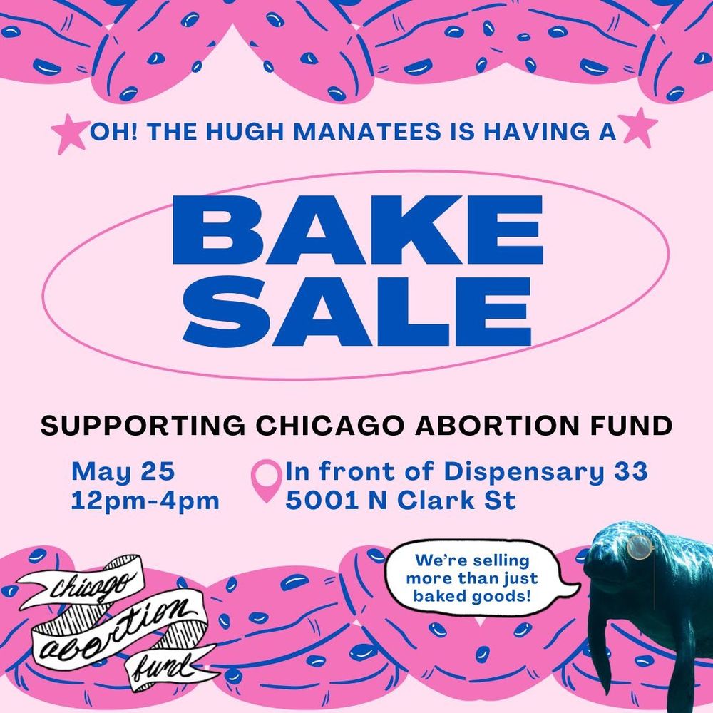 A pink flyer with hot pink cookies with blue chips in them and a manatee in the bottom right corner saying "we're selling more than just baked goods!"

Oh! The Hugh Manatees is having a Bake Sale
Supporting Chicago Abortion Fund
may 25 12pm-4pm in front of Dispensary 33 5001 N Clark Street 