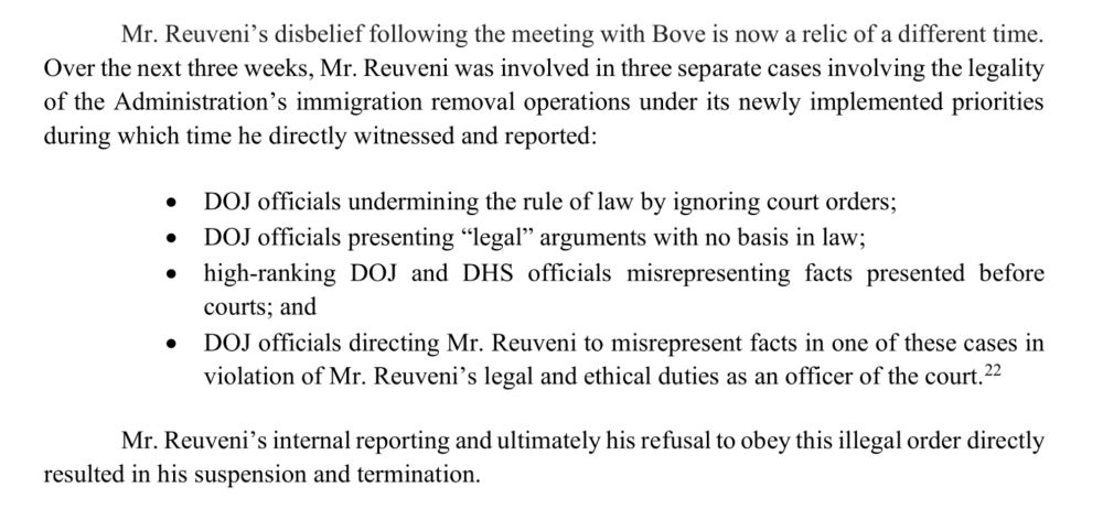 Mr. Reuveni's disbelief following the meeting with Bove is now a relic of a different time.
Overthe next three weeks, Mr. Reuveni was involved in three separate cases involving the legality
ofthe Administration's immigration removal operations under its newly implemented priorities
during which time he directly witnessed and reported:
•
DOJ officials undermining the rule of law by ignoring court orders;
DOJ officials presenting “legal” arguments with no basis in law;
•
•
high-ranking DOJ and DHS officials misrepresenting facts presented before
courts; and
DOJ officials directing Mr. Reuveni to misrepresent facts in one ofthese cases in
violation of Mr.Reuveni's legal and ethical duties as an officer ofthe court.2.
22
Mr. Reuveni'sinternalreporting and ultimately his refusal to obey this illegal order directly
resulted in his suspension and termination.