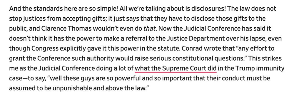 And the standards here are so simple! All we’re talking about is disclosures! The law does not stop justices from accepting gifts; it just says that they have to disclose those gifts to the public, and Clarence Thomas wouldn’t even do that. Now the Judicial Conference has said it doesn’t think it has the power to make a referral to the Justice Department over his lapse, even though Congress explicitly gave it this power in the statute. Conrad wrote that “any effort to grant the Conference such authority would raise serious constitutional questions.” This strikes me as the Judicial Conference doing a lot of what the Supreme Court did in the Trump immunity case—to say, “well these guys are so powerful and so important that their conduct must be assumed to be unpunishable and above the law.”

