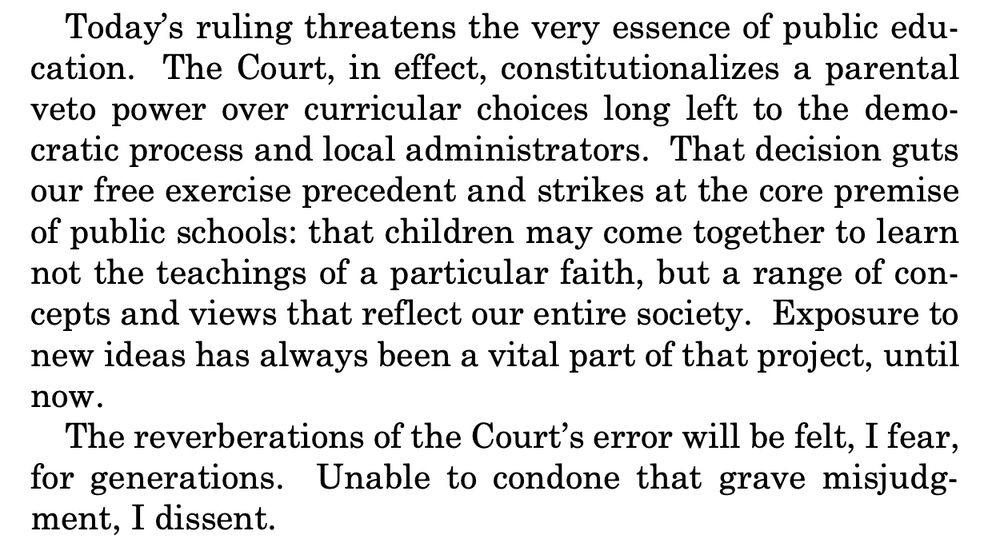 Today’s ruling threatens the very essence of public education. The Court, in effect, constitutionalizes a parental
veto power over curricular choices long left to the democratic process and local administrators. That decision guts
our free exercise precedent and strikes at the core premise
of public schools: that children may come together to learn
not the teachings of a particular faith, but a range of concepts and views that reflect our entire society. Exposure to
new ideas has always been a vital part of that project, until
now.
The reverberations of the Court’s error will be felt, I fear,
for generations. Unable to condone that grave misjudgment, I dissent. 