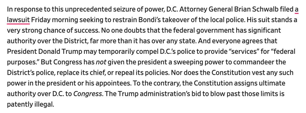 In response to this unprecedented seizure of power, D.C. Attorney General Brian Schwalb filed a lawsuit Friday morning seeking to restrain Bondi’s takeover of the local police. His suit stands a very strong chance of success. No one doubts that the federal government has significant authority over the District, far more than it has over any state. And everyone agrees that President Donald Trump may temporarily compel D.C.’s police to provide “services” for “federal purposes.” But Congress has not given the president a sweeping power to commandeer the District’s police, replace its chief, or repeal its policies. Nor does the Constitution vest any such power in the president or his appointees. To the contrary, the Constitution assigns ultimate authority over D.C. to Congress. The Trump administration’s bid to blow past those limits is patently illegal.

