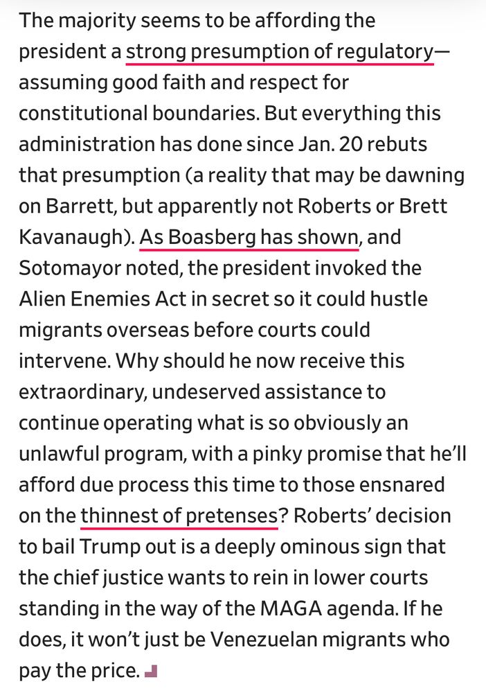 The majority seems to be affording the president a strong presumption of regulatory-assuming good faith and respect for constitutional boundaries. But everything this administration has done since Jan. 20 rebuts that presumption (a reality that may be dawning on Barrett, but apparently not Roberts or Brett Kavanaugh). As Boasberg has shown, and Sotomayor noted, the president invoked the Alien Enemies Act in secret so it could hustle
migrants overseas before courts could intervene. Why should he now receive this extraordinary, undeserved assistance to continue operating what is so obviously an unlawful program, with a pinky promise that he'll afford due process this time to those ensnared on the thinnest of pretenses? Roberts' decision to bail Trump out is a deeply ominous sign that the chief justice wants to rein in lower courts standing in the way of the MAGA agenda. If he does, it won't just be Venezuelan migrants who pay the price. J