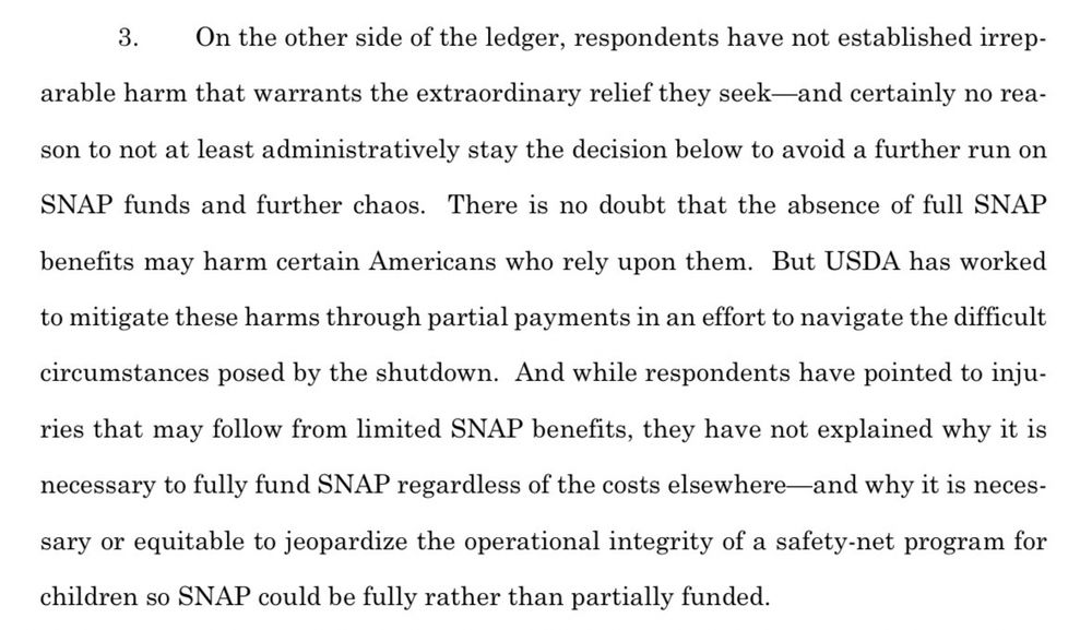  On the other side of the ledger, respondents have not established irrep-
arable harm that warrants the extraordinary relief they seek—and certainly no rea-
son to not at least administratively stay the decision below to avoid a further run on
SNAP funds and further chaos. There is no doubt that the absence of full SNAP
benefits may harm certain Americans who rely upon them. But USDA has worked
to mitigate these harms through partial payments in an effort to navigate the difficult
circumstances posed by the shutdown. And while respondents have pointed to inju-
ries that may follow from limited SNAP benefits, they have not explained why it is
necessary to fully fund SNAP regardless of the costs elsewhere—and why it is neces-
sary or equitable to jeopardize the operational integrity of a safety-net program for
children so SNAP could be fully rather than partially funded.