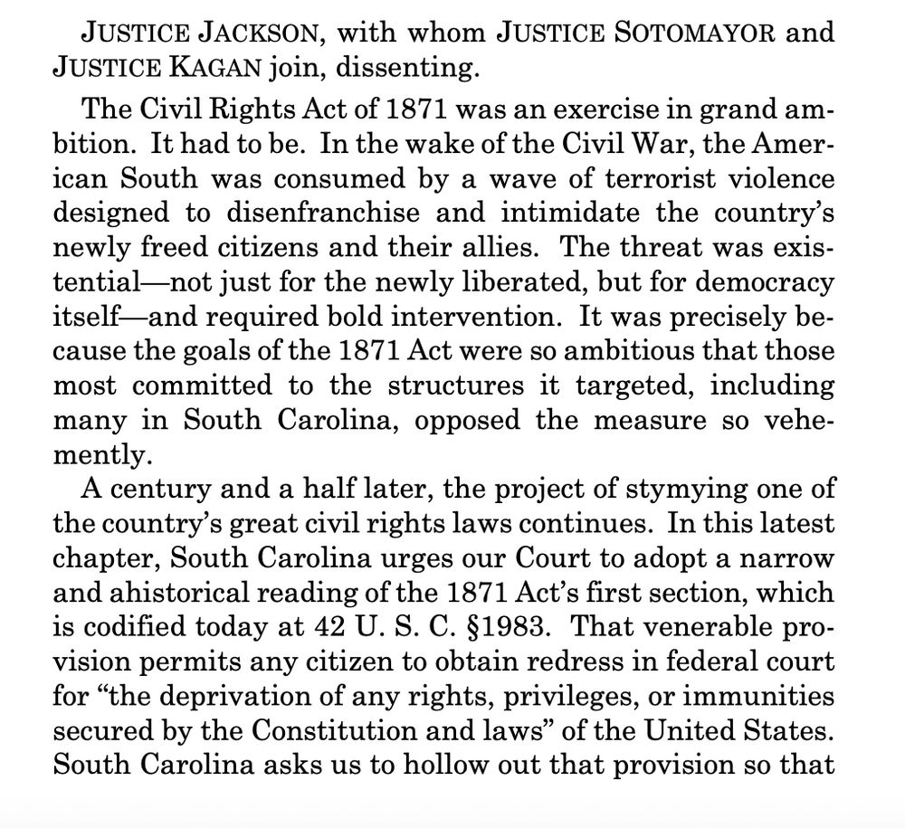 JUSTICE JACKSON, with whom JUSTICE SOTOMAYOR and
JUSTICE KAGAN join, dissenting.
The Civil Rights Act of 1871 was an exercise in grand ambition. It had to be. In the wake of the Civil War, the American South was consumed by a wave of terrorist violence
designed to disenfranchise and intimidate the country’s
newly freed citizens and their allies. The threat was existential—not just for the newly liberated, but for democracy
itself—and required bold intervention. It was precisely because the goals of the 1871 Act were so ambitious that those
most committed to the structures it targeted, including
many in South Carolina, opposed the measure so vehemently.
A century and a half later, the project of stymying one of
the country’s great civil rights laws continues. In this latest
chapter, South Carolina urges our Court to adopt a narrow
and ahistorical reading of the 1871 Act’s first section, which
is codified today at 42 U. S. C. §1983. That venerable provision permits any citizen to obtain redress in federal court
for “the deprivation of any rights, privileges, or immunities
secured by the Constitution and laws” of the United States.
South Carolina asks us to hollow out that provision so that