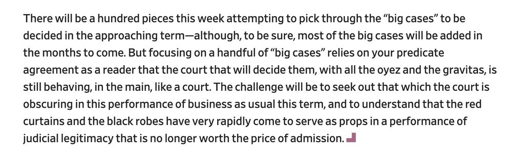 There will be a hundred pieces this week attempting to pick through the “big cases” to be decided in the approaching term—although, to be sure, most of the big cases will be added in the months to come. But focusing on a handful of “big cases” relies on your predicate agreement as a reader that the court that will decide them, with all the oyez and the gravitas, is still behaving, in the main, like a court. The challenge will be to seek out that which the court is obscuring in this performance of business as usual this term, and to understand that the red curtains and the black robes have very rapidly come to serve as props in a performance of judicial legitimacy that is no longer worth the price of admission.

