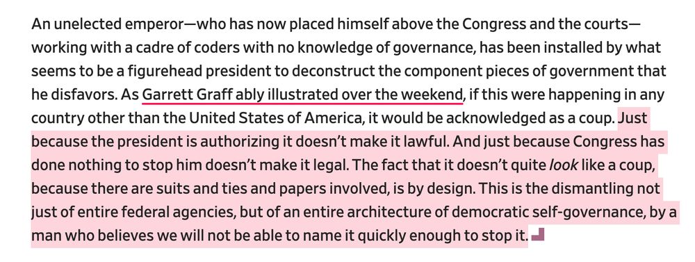 An unelected emperor—who has now placed himself above the Congress and the courts—working with a cadre of coders with no knowledge of governance, has been installed by what seems to be a figurehead president to deconstruct the component pieces of government that he disfavors. As Garrett Graff ably illustrated over the weekend, if this were happening in any country other than the United States of America, it would be acknowledged as a coup. Just because the president is authorizing it doesn’t make it lawful. And just because Congress has done nothing to stop him doesn’t make it legal. The fact that it doesn’t quite look like a coup, because there are suits and ties and papers involved, is by design. This is the dismantling not just of entire federal agencies, but of an entire architecture of democratic self-governance, by a man who believes we will not be able to name it quickly enough to stop it.