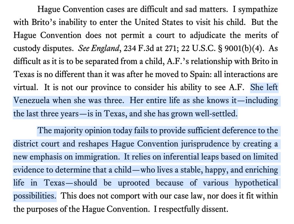 Hague Convention cases are difficult and sad matters. I sympathize
with Brito’s inability to enter the United States to visit his child. But the
Hague Convention does not permit a court to adjudicate the merits of
custody disputes. See England, 234 F.3d at 271; 22 U.S.C. § 9001(b)(4). As
difficult as it is to be separated from a child, A.F.’s relationship with Brito in
Texas is no different than it was after he moved to Spain: all interactions are
virtual. It is not our province to consider his ability to see A.F. She left
Venezuela when she was three. Her entire life as she knows it—including
the last three years—is in Texas, and she has grown well-settled.
The majority opinion today fails to provide sufficient deference to the
district court and reshapes Hague Convention jurisprudence by creating a
new emphasis on immigration. It relies on inferential leaps based on limited
evidence to determine that a child—who lives a stable, happy, and enriching
life in Texas—should be uprooted because of various hypothetical
possibilities. This does not comport with our case law, nor does it fit within
the purposes of the Hague Convention. I respectfully dissent.