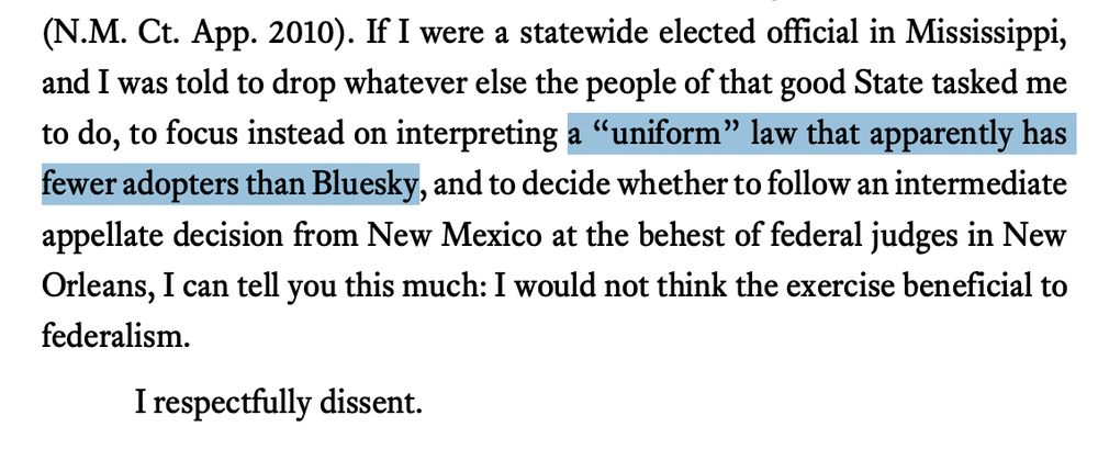 If I were a statewide elected official in Mississippi,
and I was told to drop whatever else the people of that good State tasked me
to do, to focus instead on interpreting a “uniform” law that apparently has
fewer adopters than Bluesky, and to decide whether to follow an intermediate
appellate decision from New Mexico at the behest of federal judges in New
Orleans, I can tell you this much: I would not think the exercise beneficial to
federalism.
I respectfully dissent.
