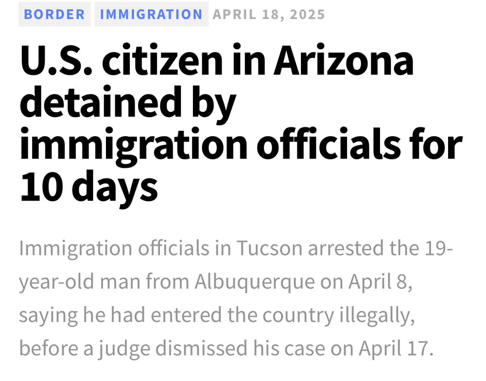 BORDER IMMIGRATION APRIL 18, 2025
U.S. citizen in Arizona detained by immigration officials for 10 days
Immigration officials in Tucson arrested the 19-year-old man from Albuquerque on April 8, saying he had entered the country illegally, before a judge dismissed his case on April 17.