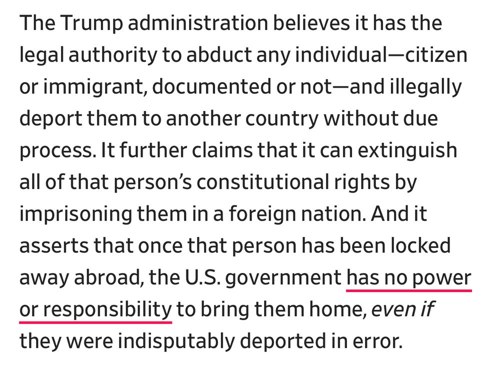 The Trump administration believes it has the legal authority to abduct any individual-citizen or immigrant, documented or not-and illegally deport them to another country without due process. It further claims that it can extinguish all of that person's constitutional rights by imprisoning them in a foreign nation. And it asserts that once that person has been locked away abroad, the U.S. government has no power or responsibility to bring them home, even if they were indisputably deported in error.