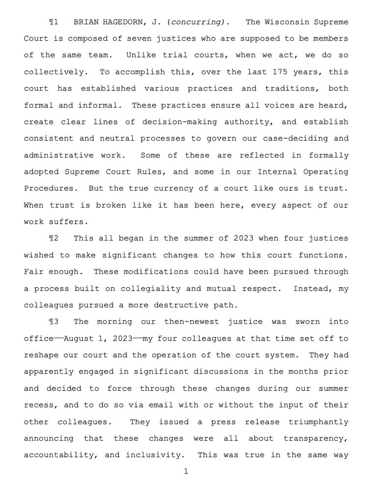 BRIAN HAGEDORN, J. (concurring). The Wisconsin Supreme
Court is composed of seven justices who are supposed to be members
of the same team. Unlike trial courts, when we act, we do so
collectively. To accomplish this, over the last 175 years, this
court has established various practices and traditions, both
formal and informal. These practices ensure all voices are heard,
create clear lines of decision-making authority, and establish
consistent and neutral processes to govern our case-deciding and
administrative work. Some of these are reflected in formally
adopted Supreme Court Rules, and some in our Internal Operating
Procedures. But the true currency of a court like ours is trust.
When trust is broken like it has been here, every aspect of our
work suffers.
¶2 This all began in the summer of 2023 when four justices
wished to make significant changes to how this court functions.
Fair enough. These modifications could have been pursued through
a process built on collegiality and mutual respect. Instead, my
colleagues pursued a more destructive path.
¶3 The morning our then-newest justice was sworn into
office——August 1, 2023——my four colleagues at that time set off to
reshape our court and the operation of the court system. They had
apparently engaged in significant discussions in the months prior
and decided to force through these changes during our summer
recess, and to do so via email with or without the input of their
other colleagues. They issued a press release triumphantly
announcing that these changes were all about transparency,
accountability, and inclusivity. This was true in the same way 