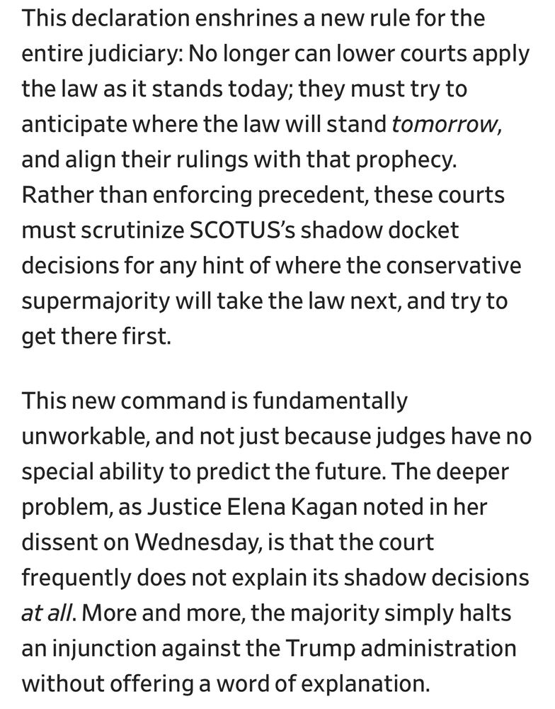This declaration enshrines a new rule for the entire judiciary: No longer can lower courts apply the law as it stands today; they must try to anticipate where the law will stand tomorrow, and align their rulings with that prophecy.
Rather than enforcing precedent, these courts must scrutinize SCOTUS's shadow docket decisions for any hint of where the conservative supermajority will take the law next, and try to get there first.
This new command is fundamentally
unworkable, and not just because judges have no special ability to predict the future. The deeper problem, as Justice Elena Kagan noted in her dissent on Wednesday, is that the court frequently does not explain its shadow decisions at all. More and more, the majority simply halts an injunction against the Trump administration without offering a word of explanation.