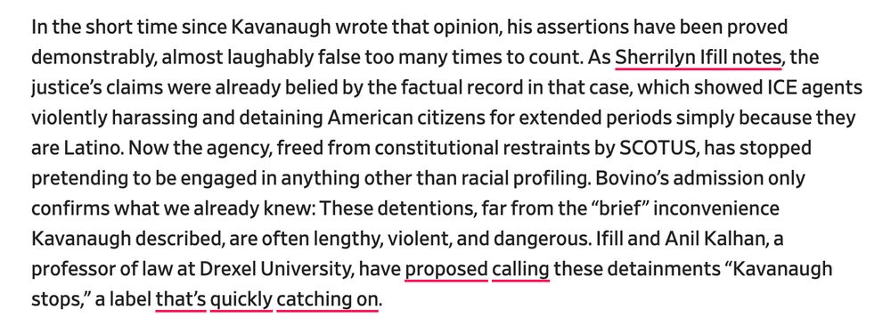 In the short time since Kavanaugh wrote that opinion, his assertions have been proved demonstrably, almost laughably false too many times to count. As Sherrilyn Ifill notes, the justice’s claims were already belied by the factual record in that case, which showed ICE agents violently harassing and detaining American citizens for extended periods simply because they are Latino. Now the agency, freed from constitutional restraints by SCOTUS, has stopped pretending to be engaged in anything other than racial profiling. Bovino’s admission only confirms what we already knew: These detentions, far from the “brief” inconvenience Kavanaugh described, are often lengthy, violent, and dangerous. Ifill and Anil Kalhan, a professor of law at Drexel University, have proposed calling these detainments “Kavanaugh stops,” a label that’s quickly catching on.


