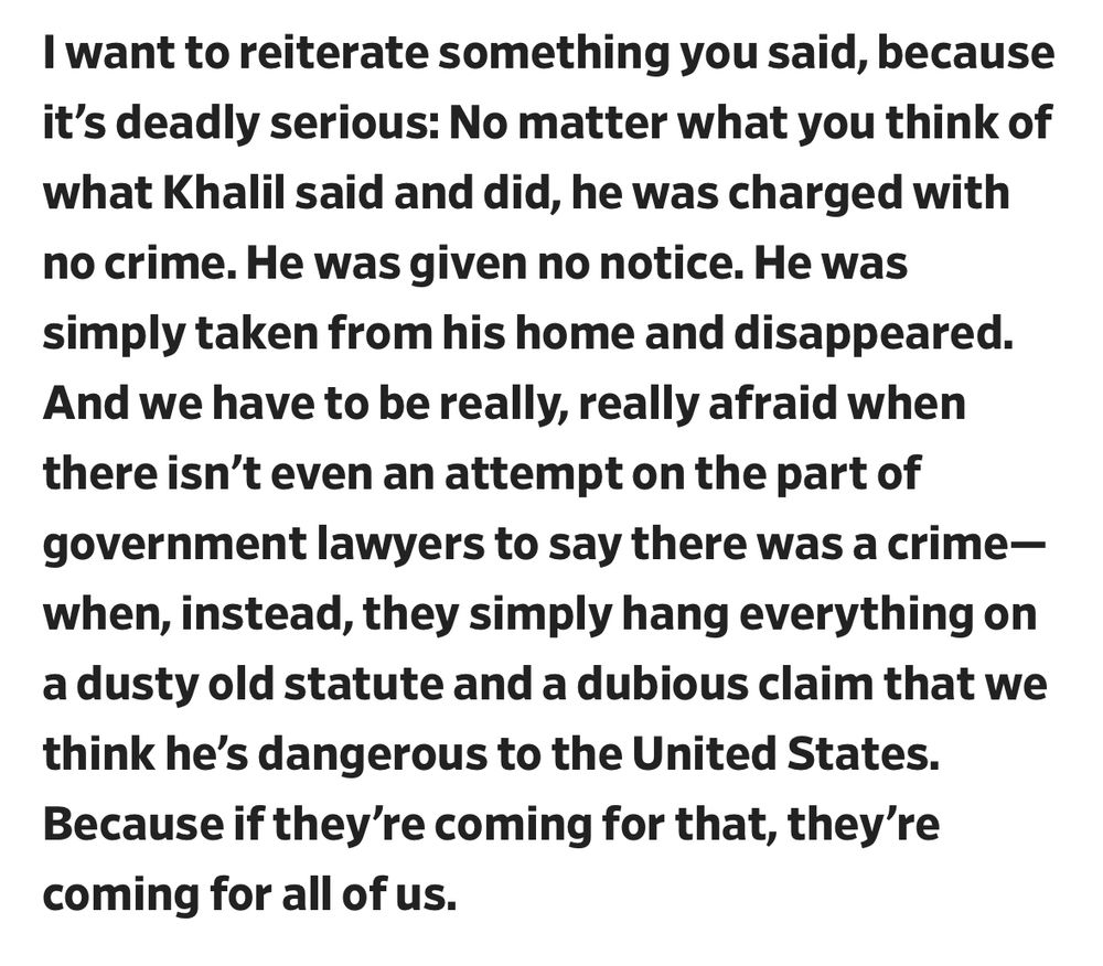 I want to reiterate something you said, because it's deadly serious: No matter what you think of what Khalil said and did, he was charged with no crime. He was given no notice. He was simply taken from his home and disappeared.
And we have to be really, really afraid when there isn't even an attempt on the part of government lawyers to say there was a crime-when, instead, they simply hang everything on a dusty old statute and a dubious claim that we think he's dangerous to the United States.
Because if they're coming for that, they're coming for all of us.