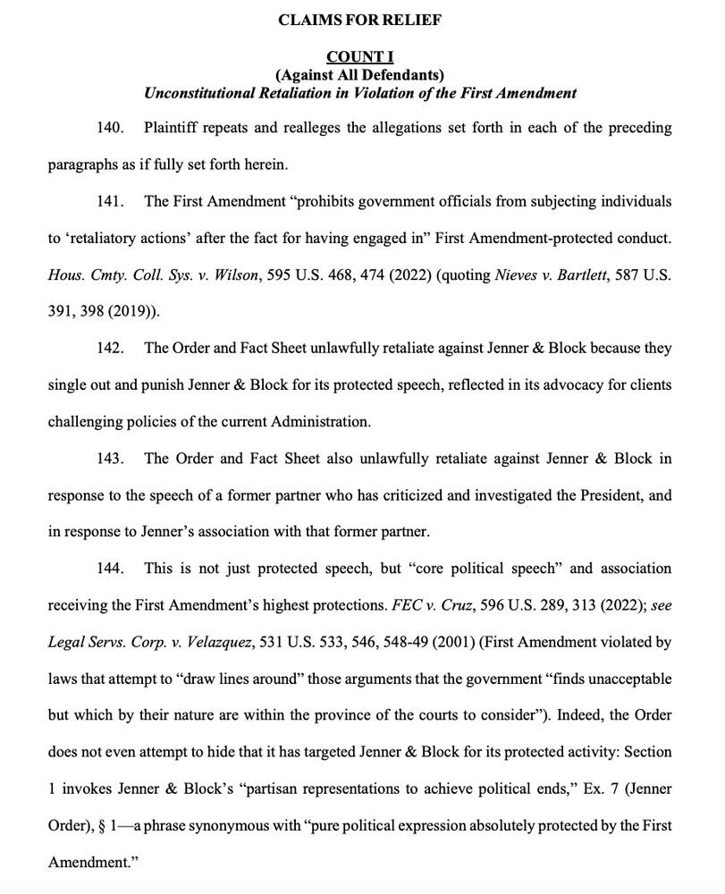 CLAIMS FOR RELIEF
COUNT I
(Against All Defendants)
Unconstitutional Retaliation in Violation of the First Amendment
140. Plaintiff repeats and realleges the allegations set forth in each of the preceding
paragraphs as if fully set forth herein.
141. The First Amendment “prohibits government officials from subjecting individuals
to ‘retaliatory actions’ after the fact for having engaged in” First Amendment-protected conduct.
Hous. Cmty. Coll. Sys. v. Wilson, 595 U.S. 468, 474 (2022) (quoting Nieves v. Bartlett, 587 U.S.
391, 398 (2019)).
142. The Order and Fact Sheet unlawfully retaliate against Jenner & Block because they
single out and punish Jenner & Block for its protected speech, reflected in its advocacy for clients
challenging policies of the current Administration.
143. The Order and Fact Sheet also unlawfully retaliate against Jenner & Block in
response to the speech of a former partner who has criticized and investigated the President, and
in response to Jenner’s association with that former partner.
144. This is not just protected speech, but “core political speech” and association
receiving the First Amendment’s highest protections. FEC v. Cruz, 596 U.S. 289, 313 (2022); see
Legal Servs. Corp. v. Velazquez, 531 U.S. 533, 546, 548-49 (2001) (First Amendment violated by
laws that attempt to “draw lines around” those arguments that the government “finds unacceptable
but which by their nature are within the province of the courts to consider”). Indeed, the Order
does not even attempt to hide that it has targeted Jenner & Block for its protected activity: Section
1 invokes Jenner & Block’s “partisan representations to achieve political ends,” Ex. 7 (Jenner
Order), § 1—a phrase synonymous with “pure political expression absolutely protected by the First
Amendment.”