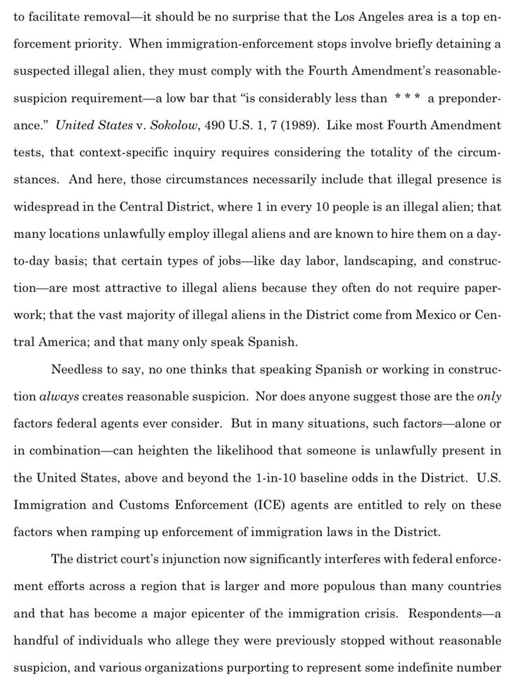 to facilitate removal-it should be no surprise that the Los Angeles area is a top en-
forcement priority. When immigration-enforcement stops involve briefly detaining a suspected illegal alien, they must comply with the Fourth Amendment's reasonable-suspicion requirement—a low bar that "is considerably less than * * * a preponder-ance." United States v. Sokolow, 490 U.S. 1, 7 (1989). Like most Fourth Amendment tests, that context-specific inquiry requires considering the totality of the circum-stances. And here, those circumstances necessarily include that illegal presence is widespread in the Central District, where 1 in every 10 people is an illegal alien; that
many locations unlawfully employ illegal aliens and are known to hire them on a day-to-day basis; that certain types of jobs-like day labor, landscaping, and construc-tion—are most attractive to illegal aliens because they often do not require paper-work; that the vast majority of illegal aliens in the District come from Mexico or Cen-
tral America; and that many only speak Spanish.
Needless to say, no one thinks that speaking Spanish or working in construc-
tion always creates reasonable suspicion. Nor does anyone suggest those are the only
factors federal agents ever consider. But in many situations, such factors-alone or in combination-can heighten the likelihood that someone is unlawfully present in the United States, above and beyond the 1-in-10 baseline odds in the District. U.S.
Immigration and Customs Enforcement (ICE) agents are entitled to rely on these
factors when ramping up enforcement of immigration laws in the District.
