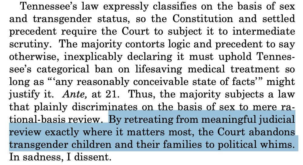 Tennessee’s law expressly classifies on the basis of sex
and transgender status, so the Constitution and settled
precedent require the Court to subject it to intermediate
scrutiny. The majority contorts logic and precedent to say
otherwise, inexplicably declaring it must uphold Tennessee’s categorical ban on lifesaving medical treatment so
long as “‘any reasonably conceivable state of facts’” might
justify it. Ante, at 21. Thus, the majority subjects a law
that plainly discriminates on the basis of sex to mere rational-basis review. By retreating from meaningful judicial
review exactly where it matters most, the Court abandons
transgender children and their families to political whims.
In sadness, I dissent.
