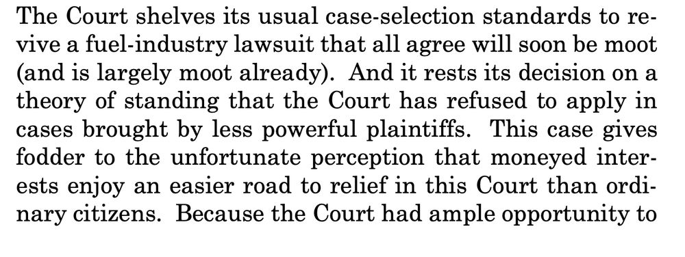 The Court shelves its usual case-selection standards to revive a fuel-industry lawsuit that all agree will soon be moot
(and is largely moot already). And it rests its decision on a
theory of standing that the Court has refused to apply in
cases brought by less powerful plaintiffs. This case gives
fodder to the unfortunate perception that moneyed interests enjoy an easier road to relief in this Court than ordinary citizens. Because the Court had ample opportunity to