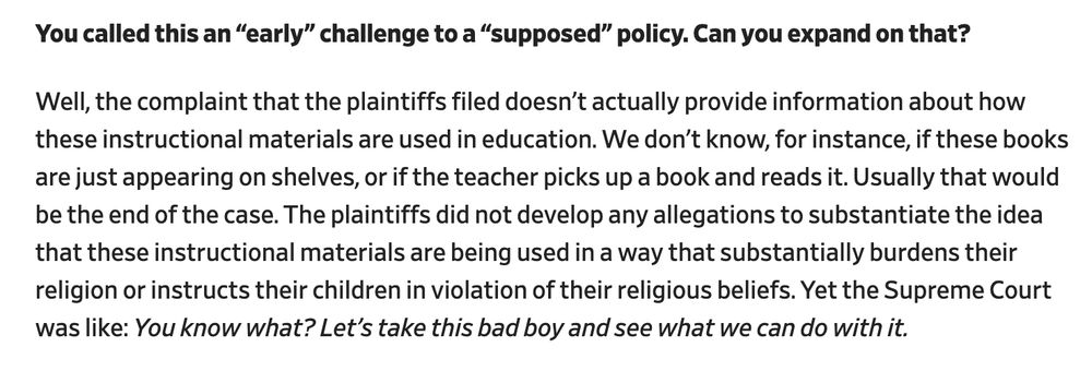 You called this an “early” challenge to a “supposed” policy. Can you expand on that? 

Well, the complaint that the plaintiffs filed doesn’t actually provide information about how these instructional materials are used in education. We don’t know, for instance, if these books are just appearing on shelves, or if the teacher picks up a book and reads it. Usually that would be the end of the case. The plaintiffs did not develop any allegations to substantiate the idea that these instructional materials are being used in a way that substantially burdens their religion or instructs their children in violation of their religious beliefs. Yet the Supreme Court was like: You know what? Let’s take this bad boy and see what we can do with it. 