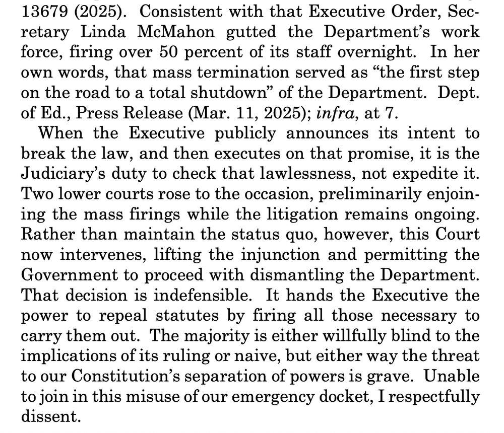 When the Executive publicly announces its intent to
break the law, and then executes on that promise, it is the
Judiciary’s duty to check that lawlessness, not expedite it.
Two lower courts rose to the occasion, preliminarily enjoining the mass firings while the litigation remains ongoing.
Rather than maintain the status quo, however, this Court
now intervenes, lifting the injunction and permitting the
Government to proceed with dismantling the Department.
That decision is indefensible. It hands the Executive the
power to repeal statutes by firing all those necessary to
carry them out. The majority is either willfully blind to the
implications of its ruling or naive, but either way the threat
to our Constitution’s separation of powers is grave. Unable
to join in this misuse of our emergency docket, I respectfully
dissent. 