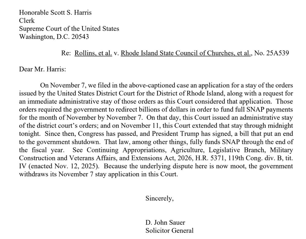 Honorable Scott S. Harris
Clerk
Supreme Court of the United States
Washington, D.C. 20543

Re: Rollins, et al. v. Rhode Island State Council of Churches, et al., No. 25A539

Dear Mr. Harris:
On November 7, we filed in the above-captioned case an application for a stay of the orders
issued by the United States District Court for the District of Rhode Island, along with a request for
an immediate administrative stay of those orders as this Court considered that application. Those
orders required the government to redirect billions of dollars in order to fund full SNAP payments
for the month of November by November 7. On that day, this Court issued an administrative stay
of the district court’s orders; and on November 11, this Court extended that stay through midnight
tonight. Since then, Congress has passed, and President Trump has signed, a bill that put an end
to the government shutdown. That law, among other things, fully funds SNAP through the end of
the fiscal year. See Continuing Appropriations, Agriculture, Legislative Branch, Military
Construction and Veterans Affairs, and Extensions Act, 2026, H.R. 5371, 119th Cong. div. B, tit.
IV (enacted Nov. 12, 2025). Because the underlying dispute here is now moot, the government
withdraws its November 7 stay application in this Court.

Sincerely,

D. John Sauer
Solicitor General
