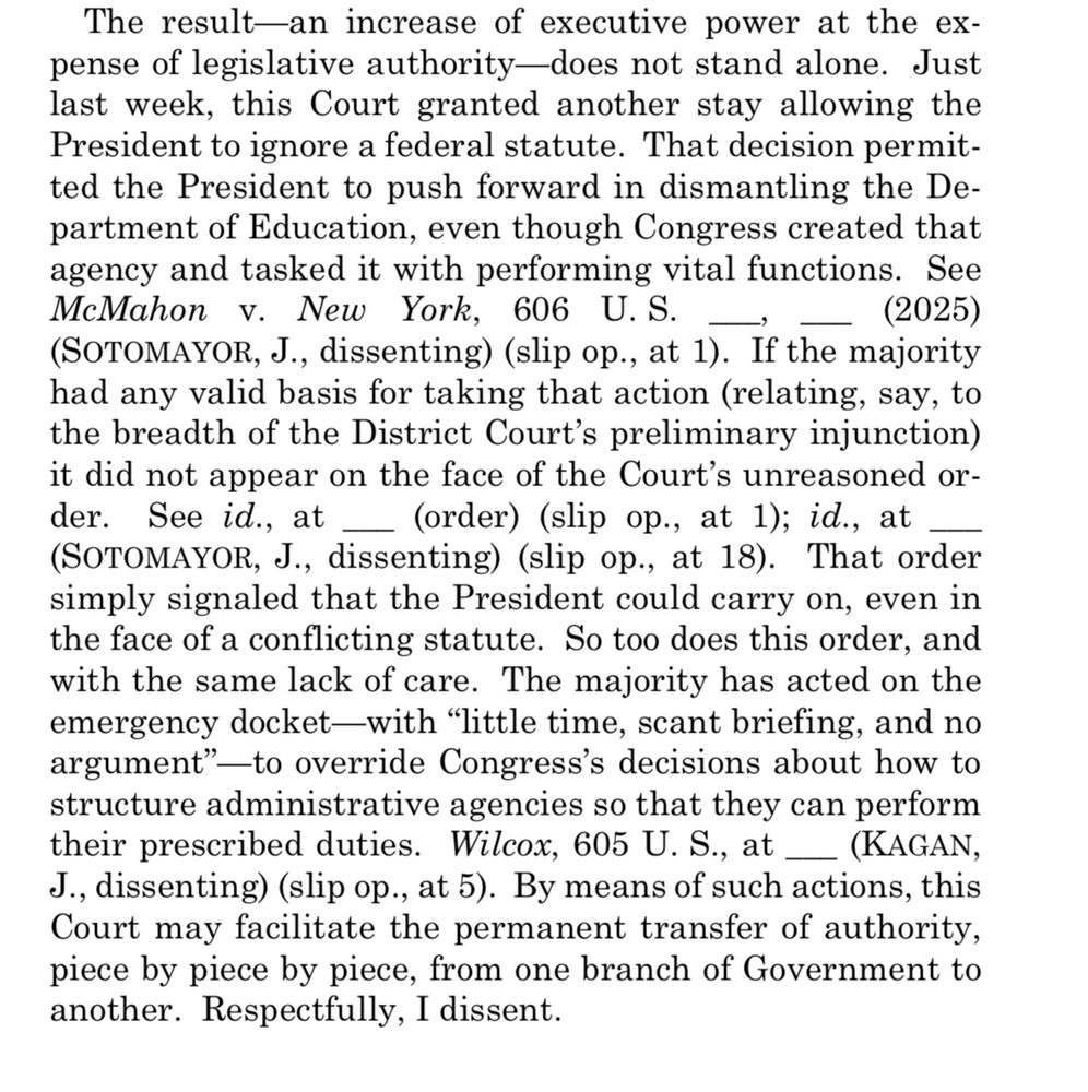 The result—an increase of executive power at the expense of legislative authority-does not stand alone. Just last week, this Court granted another stay allowing the President to ignore a federal statute. That decision permitted the President to push forward in dismantling the Department of Education, even though Congress created that agency and tasked it with performing vital functions. See McMahon v. New York, 606 U.S.
(2025)
(SOTOMAYOR, J., dissenting) (slip op., at 1). If the majority had any valid basis for taking that action (relating, say, to the breadth of the District Court's preliminary injunction) it did not appear on the face of the Court's unreasoned or-der. See id., at _ (order) (slip op., at 1); id., at (SOTOMAYOR, J., dissenting) (slip op., at 18). That order simply signaled that the President could carry on, even in the face of a conflicting statute. So too does this order, and with the same lack of care. The majority has acted on the emergency docket—with "little time, scant briefing, and no argument" —to override Congress's decisions about how to structure administrative agencies so that they can perform their prescribed duties. Wilcox, 605 U.S., at
_ (KAGAN,
J., dissenting) (slip op., at 5). By means of such actions, this Court may facilitate the permanent transfer of authority, piece by piece by piece, from one branch of Government to another. Respectfully, I dissent.