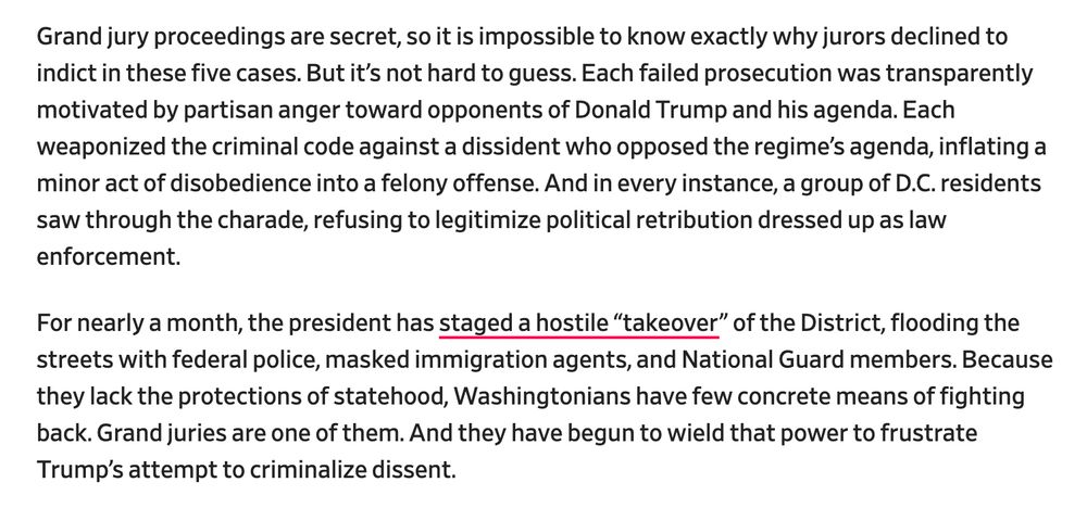 Grand jury proceedings are secret, so it is impossible to know exactly why jurors declined to indict in these five cases. But it’s not hard to guess. Each failed prosecution was transparently motivated by partisan anger toward opponents of Donald Trump and his agenda. Each weaponized the criminal code against a dissident who opposed the regime’s agenda, inflating a minor act of disobedience into a felony offense. And in every instance, a group of D.C. residents saw through the charade, refusing to legitimize political retribution dressed up as law enforcement. For nearly a month, the president has staged a hostile “takeover” of the District, flooding the streets with federal police, masked immigration agents, and National Guard members. Because they lack the protections of statehood, Washingtonians have few concrete means of fighting back. Grand juries are one of them. And they have begun to wield that power to frustrate Trump’s attempt to criminalize dissent.