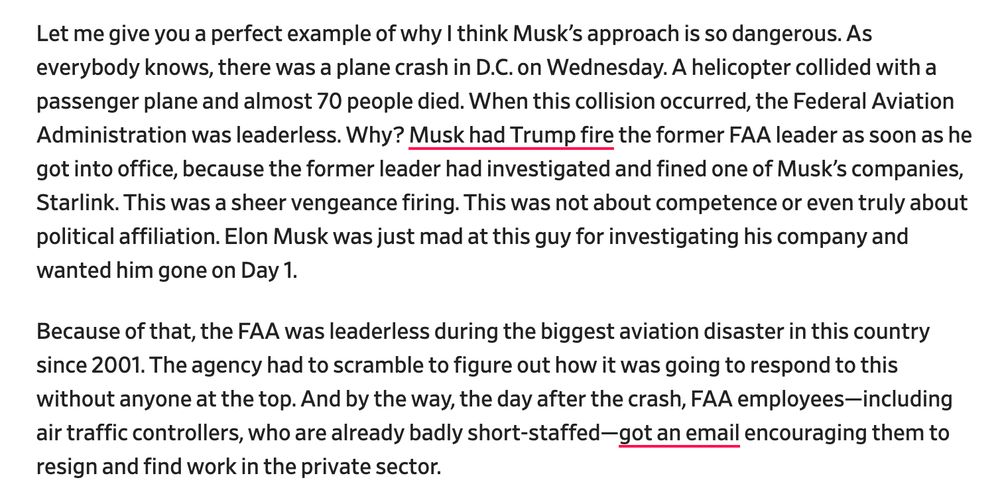 Let me give you a perfect example of why I think Musk’s approach is so dangerous. As everybody knows, there was a plane crash in D.C. on Wednesday. A helicopter collided with a passenger plane and almost 70 people died. When this collision occurred, the Federal Aviation Administration was leaderless. Why? Musk had Trump fire the former FAA leader as soon as he got into office, because the former leader had investigated and fined one of Musk’s companies, Starlink. This was a sheer vengeance firing. This was not about competence or even truly about political affiliation. Elon Musk was just mad at this guy for investigating his company and wanted him gone on Day 1.

Because of that, the FAA was leaderless during the biggest aviation disaster in this country since 2001. The agency had to scramble to figure out how it was going to respond to this without anyone at the top. And by the way, the day after the crash, FAA employees—including air traffic controllers, who are already badly short-staffed—got an email encouraging them to resign and find work in the private sector.