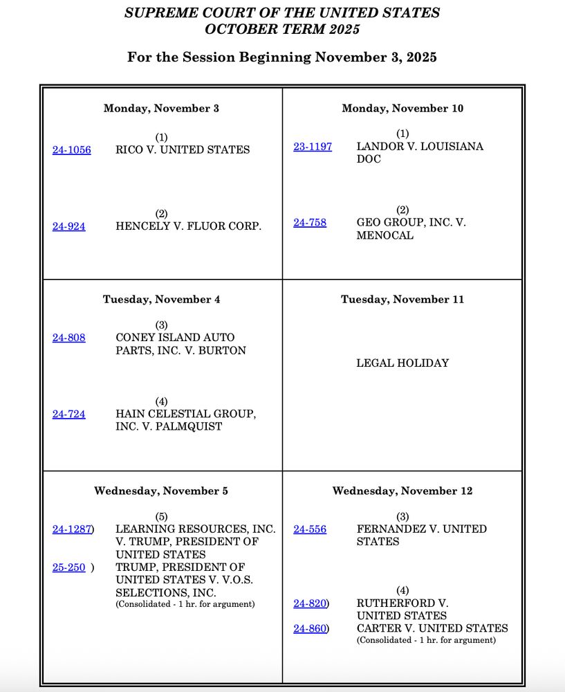SUPREME COURT OF THE UNITED STATES
OCTOBER TERM 2025
For the Session Beginning November 3, 2025
Monday, November 3
(1)
24-1056 RICO V. UNITED STATES
(2)
 24-924 HENCELY V. FLUOR CORP.
Monday, November 10
(1)
 23-1197 LANDOR V. LOUISIANA
DOC
(2)
 24-758 GEO GROUP, INC. V.
MENOCAL
Tuesday, November 4
(3)
 24-808 CONEY ISLAND AUTO
PARTS, INC. V. BURTON
(4)
 24-724 HAIN CELESTIAL GROUP,
INC. V. PALMQUIST

Tuesday, November 11

LEGAL HOLIDAY
Wednesday, November 5
(5)
24-1287) LEARNING RESOURCES, INC.
V. TRUMP, PRESIDENT OF
UNITED STATES
 25-250 ) TRUMP, PRESIDENT OF
UNITED STATES V. V.O.S.
SELECTIONS, INC.
(Consolidated - 1 hr. for argument)
Wednesday, November 12
(3)
 24-556 FERNANDEZ V. UNITED
STATES

(4)
 24-820) RUTHERFORD V.
UNITED STATES
 24-860) CARTER V. UNITED STATES
(Consolidated - 1 hr. for argument)
Court Convenes at 10 a.m. Amended – September 18, 2025