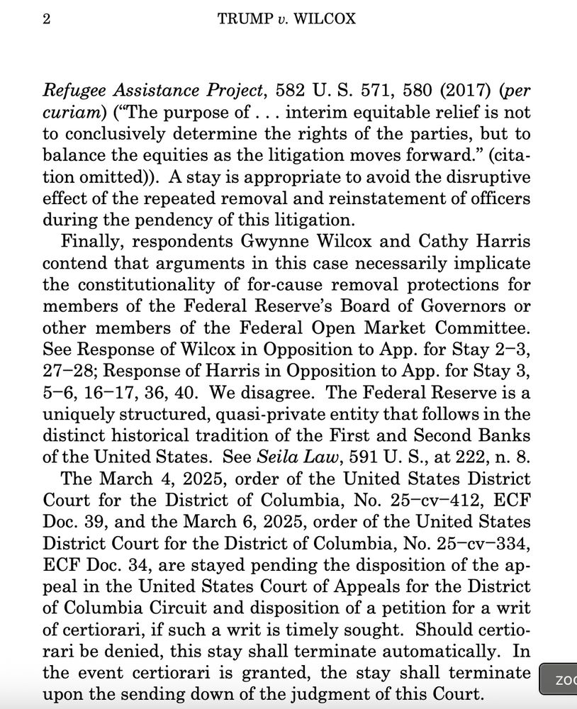 Refugee Assistance Project, 582 U. S. 571, 580 (2017) (per
curiam) (“The purpose of . . . interim equitable relief is not
to conclusively determine the rights of the parties, but to
balance the equities as the litigation moves forward.” (citation omitted)). A stay is appropriate to avoid the disruptive
effect of the repeated removal and reinstatement of officers
during the pendency of this litigation.
Finally, respondents Gwynne Wilcox and Cathy Harris
contend that arguments in this case necessarily implicate
the constitutionality of for-cause removal protections for
members of the Federal Reserve’s Board of Governors or
other members of the Federal Open Market Committee.
See Response of Wilcox in Opposition to App. for Stay 2−3,
27−28; Response of Harris in Opposition to App. for Stay 3,
5−6, 16−17, 36, 40. We disagree. The Federal Reserve is a
uniquely structured, quasi-private entity that follows in the
distinct historical tradition of the First and Second Banks
of the United States. See Seila Law, 591 U. S., at 222, n. 8.
The March 4, 2025, order of the United States District
Court for the District of Columbia, No. 25−cv−412, ECF
Doc. 39, and the March 6, 2025, order of the United States
District Court for the District of Columbia, No. 25−cv−334,
ECF Doc. 34, are stayed pending the disposition of the appeal in the United States Court of Appeals for the District
of Columbia Circuit and disposition of a petition for a writ
of certiorari, if such a writ is timely sought. Should certiorari be denied, this stay shall terminate automatically. In
the event certiorari is granted, the stay shall terminate
upon the sending down of the judgment of this Court.