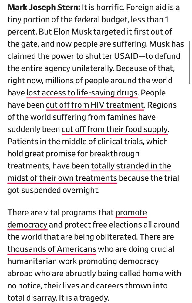 Mark Joseph Stern: It is horrific. Foreign aid is a tiny portion of the federal budget, less than 1 percent. But Elon Musk targeted it first out of the gate, and now people are suffering. Musk has claimed the power to shutter USAID-to defund the entire agency unilaterally. Because of that, right now, millions of people around the world have lost access to life-saving drugs. People have been cut off from HIV treatment. Regions of the world suffering from famines have suddenly been cut off from their food supply.
Patients in the middle of clinical trials, which hold great promise for breakthrough treatments, have been totally stranded in the midst of their own treatments because the trial got suspended overnight.
There are vital programs that promote democracy and protect free elections all around the world that are being obliterated. There are thousands of Americans who are doing crucial humanitarian work promoting democracy abroad who are abruptly being called home with no notice, their lives and careers thrown into total disarray. It is a tragedy.
