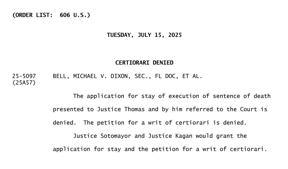 CERTIORARI DENIED
25-5097 BELL, MICHAEL V. DIXON, SEC., FL DOC, ET AL.
(25A57)

The application for stay of execution of sentence of death
presented to Justice Thomas and by him referred to the Court is
denied. The petition for a writ of certiorari is denied.
Justice Sotomayor and Justice Kagan would grant the
application for stay and the petition for a writ of certiorari.