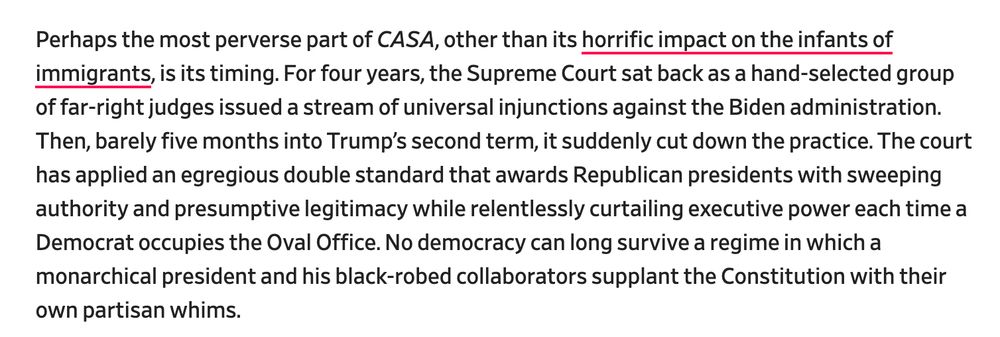 Perhaps the most perverse part of CASA, other than its horrific impact on the infants of immigrants, is its timing. For four years, the Supreme Court sat back as a hand-selected group of far-right judges issued a stream of universal injunctions against the Biden administration. Then, barely five months into Trump’s second term, it suddenly cut down the practice. The court has applied an egregious double standard that awards Republican presidents with sweeping authority and presumptive legitimacy while relentlessly curtailing executive power each time a Democrat occupies the Oval Office. No democracy can long survive a regime in which a monarchical president and his black-robed collaborators supplant the Constitution with their own partisan whims.

