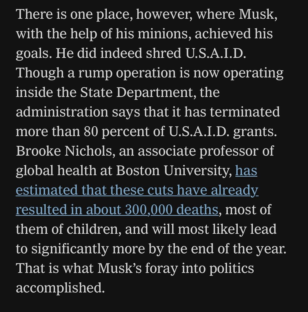 There is one place, however, where Musk, with the help of his minions, achieved his goals. He did indeed shred U.S.A.I.D.
Though a rump operation is now operating inside the State Department, the administration says that it has terminated more than 80 percent of U.S.A.I.D. grants.
Brooke Nichols, an associate professor of global health at Boston University, has estimated that these cuts have already resulted in about 300,000 deaths, most of them of children, and will most likely lead to significantly more by the end of the year.
That is what Musk's foray into politics accomplished.