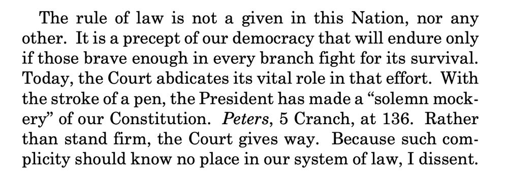 The rule of law is not a given in this Nation, nor any
other. It is a precept of our democracy that will endure only
if those brave enough in every branch fight for its survival.
Today, the Court abdicates its vital role in that effort. With
the stroke of a pen, the President has made a “solemn mockery” of our Constitution. Peters, 5 Cranch, at 136. Rather
than stand firm, the Court gives way. Because such complicity should know no place in our system of law, I dissent. 