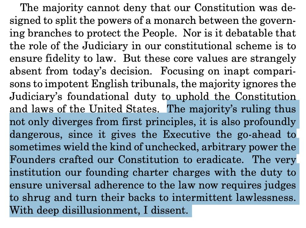 The majority cannot deny that our Constitution was designed to split the powers of a monarch between the governing branches to protect the People. Nor is it debatable that
the role of the Judiciary in our constitutional scheme is to
ensure fidelity to law. But these core values are strangely
absent from today’s decision. Focusing on inapt comparisons to impotent English tribunals, the majority ignores the
Judiciary’s foundational duty to uphold the Constitution
and laws of the United States. The majority’s ruling thus
not only diverges from first principles, it is also profoundly
dangerous, since it gives the Executive the go-ahead to
sometimes wield the kind of unchecked, arbitrary power the
Founders crafted our Constitution to eradicate. The very
institution our founding charter charges with the duty to
ensure universal adherence to the law now requires judges
to shrug and turn their backs to intermittent lawlessness.
With deep disillusionment, I dissent. 